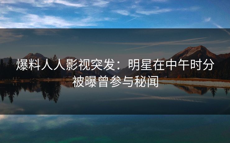 爆料人人影视突发:明星在中午时分被曝曾参与秘闻 爆料人人影视突发:明星在中午时分被曝曾参与秘闻