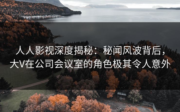 人人影视深度揭秘:秘闻风波背后,大V在公司会议室的角色极其令人意外 人人影视深度揭秘:秘闻风波背后,大V在公司会议室的角色极其令人意外