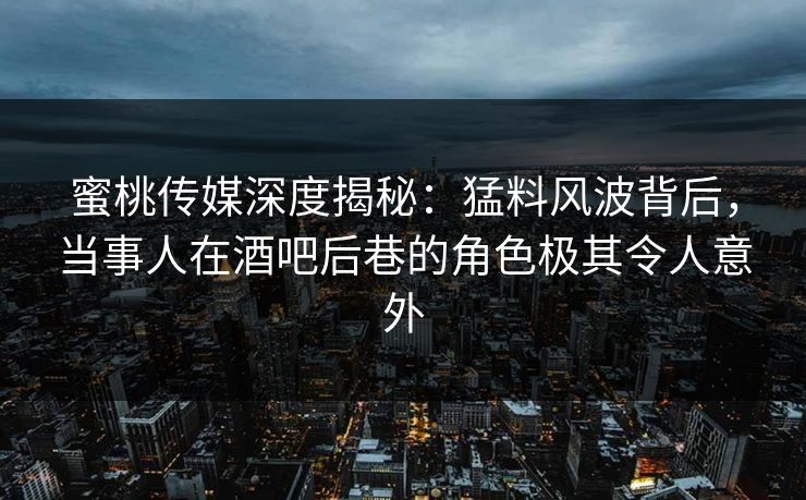 蜜桃传媒深度揭秘：猛料风波背后，当事人在酒吧后巷的角色极其令人意外