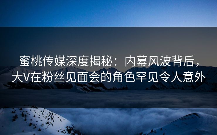 蜜桃传媒深度揭秘：内幕风波背后，大V在粉丝见面会的角色罕见令人意外