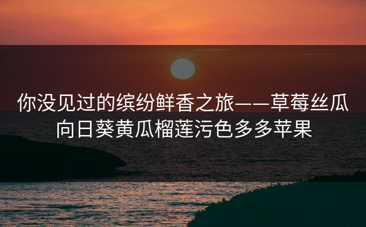 你没见过的缤纷鲜香之旅——草莓丝瓜向日葵黄瓜榴莲污色多多苹果 你没见过的缤纷鲜香之旅——草莓丝瓜向日葵黄瓜榴莲污色多多苹果