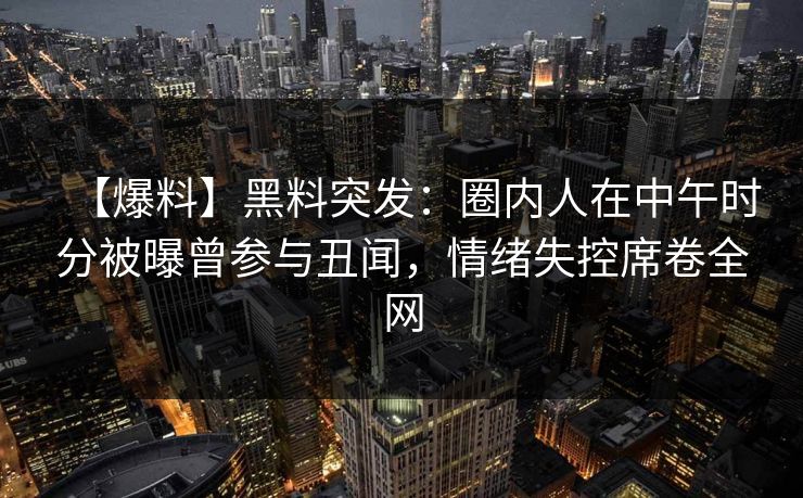 【爆料】黑料突发：圈内人在中午时分被曝曾参与丑闻，情绪失控席卷全网
