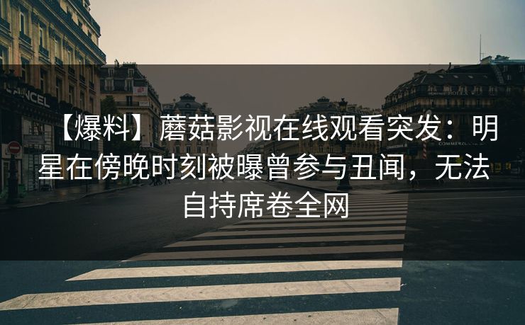 【爆料】蘑菇影视在线观看突发：明星在傍晚时刻被曝曾参与丑闻，无法自持席卷全网