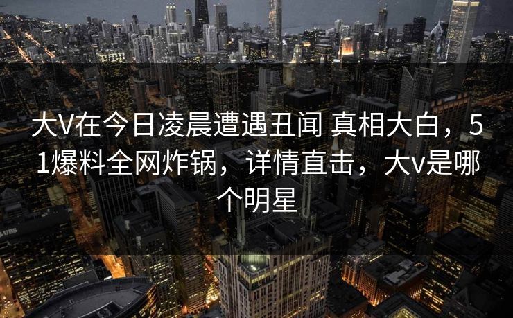 大V在今日凌晨遭遇丑闻 真相大白，51爆料全网炸锅，详情直击，大v是哪个明星