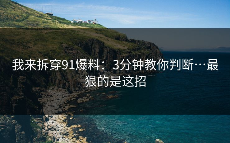 我来拆穿91爆料：3分钟教你判断…最狠的是这招
