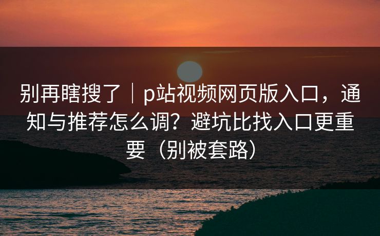 别再瞎搜了｜p站视频网页版入口，通知与推荐怎么调？避坑比找入口更重要（别被套路）