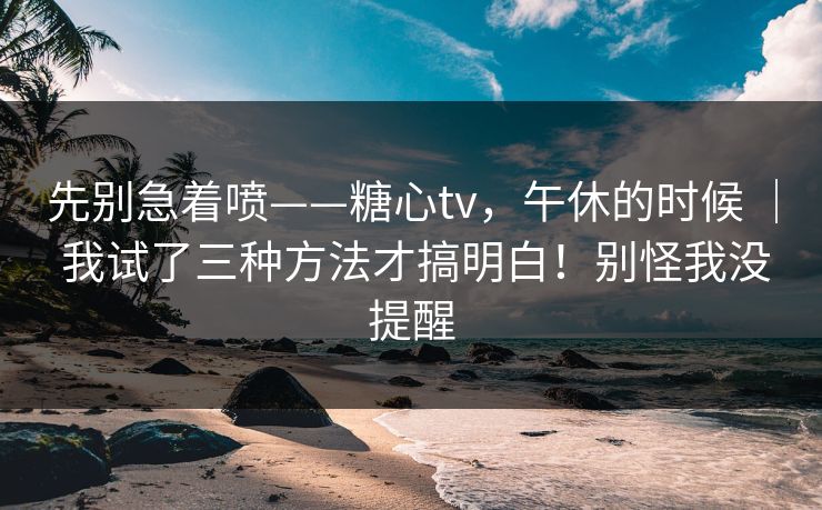 先别急着喷——糖心tv，午休的时候 ｜ 我试了三种方法才搞明白！别怪我没提醒