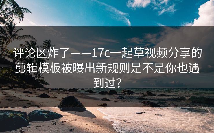 评论区炸了——17c一起草视频分享的剪辑模板被曝出新规则是不是你也遇到过？