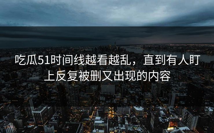 吃瓜51时间线越看越乱，直到有人盯上反复被删又出现的内容