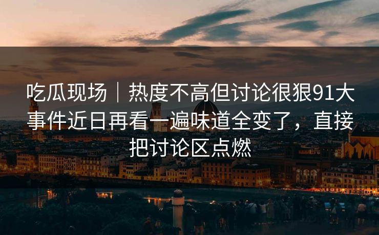 吃瓜现场｜热度不高但讨论很狠91大事件近日再看一遍味道全变了，直接把讨论区点燃