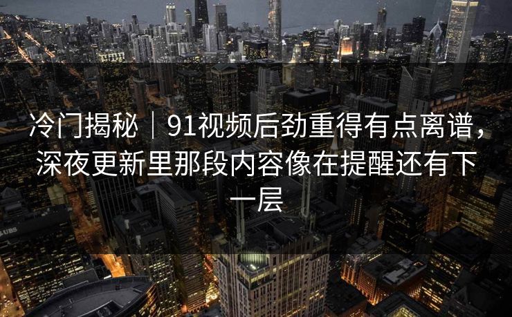 冷门揭秘｜91视频后劲重得有点离谱，深夜更新里那段内容像在提醒还有下一层