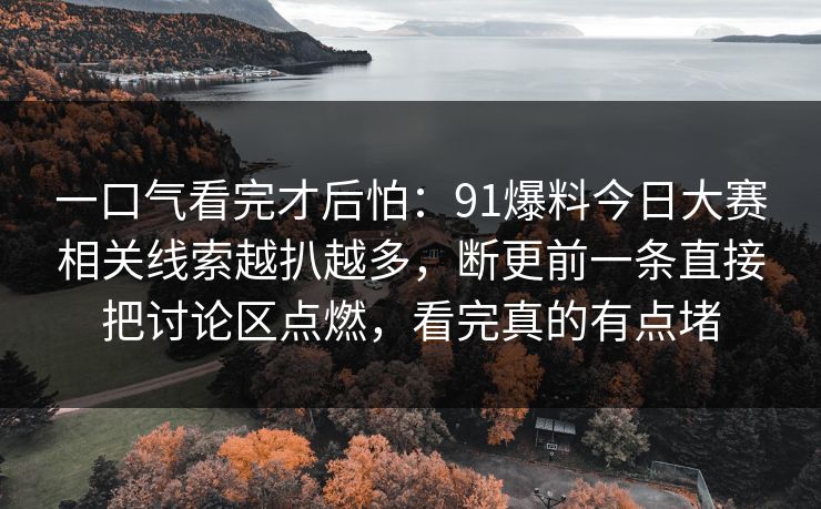 一口气看完才后怕：91爆料今日大赛相关线索越扒越多，断更前一条直接把讨论区点燃，看完真的有点堵